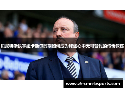 贝尼特斯执掌纽卡斯尔时期如何成为球迷心中无可替代的传奇教练 贝尼特斯执掌纽卡斯尔时期如何成为球迷心中无可替代的传奇教练