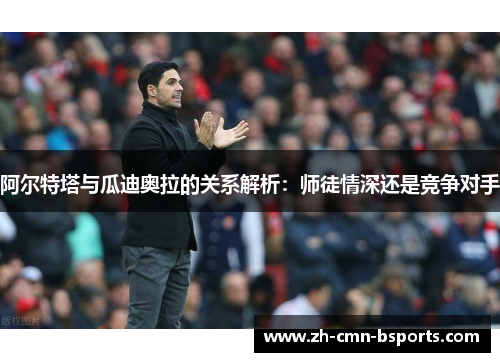 阿尔特塔与瓜迪奥拉的关系解析:师徒情深还是竞争对手 阿尔特塔与瓜迪奥拉的关系解析:师徒情深还是竞争对手