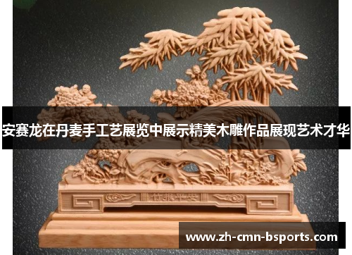 安赛龙在丹麦手工艺展览中展示精美木雕作品展现艺术才华 安赛龙在丹麦手工艺展览中展示精美木雕作品展现艺术才华