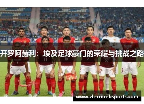 开罗阿赫利:埃及足球豪门的荣耀与挑战之路 开罗阿赫利:埃及足球豪门的荣耀与挑战之路