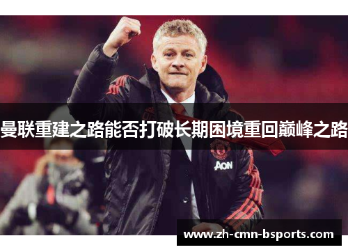 曼联重建之路能否打破长期困境重回巅峰之路 曼联重建之路能否打破长期困境重回巅峰之路