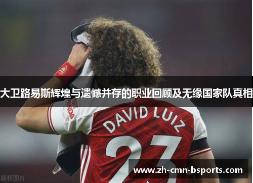 大卫路易斯辉煌与遗憾并存的职业回顾及无缘国家队真相 大卫路易斯辉煌与遗憾并存的职业回顾及无缘国家队真相