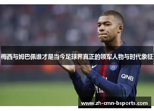 梅西与姆巴佩谁才是当今足球界真正的领军人物与时代象征 梅西与姆巴佩谁才是当今足球界真正的领军人物与时代象征