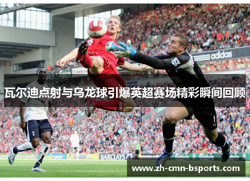 瓦尔迪点射与乌龙球引爆英超赛场精彩瞬间回顾 瓦尔迪点射与乌龙球引爆英超赛场精彩瞬间回顾