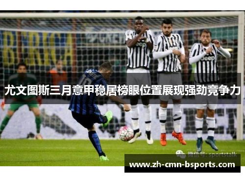 尤文图斯三月意甲稳居榜眼位置展现强劲竞争力